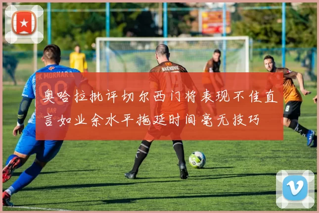 奥哈拉批评切尔西门将表现不佳直言如业余水平拖延时间毫无技巧
