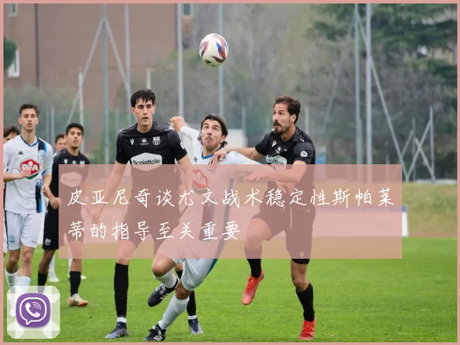 皮亚尼奇谈尤文战术稳定性斯帕莱蒂的指导至关重要