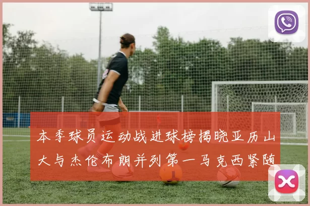 本季球员运动战进球榜揭晓亚历山大与杰伦布朗并列第一马克西紧随其后