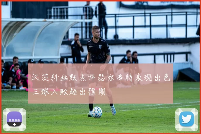 汉茨科幽默点评瑟尔洛特表现出色三球入账超出预期