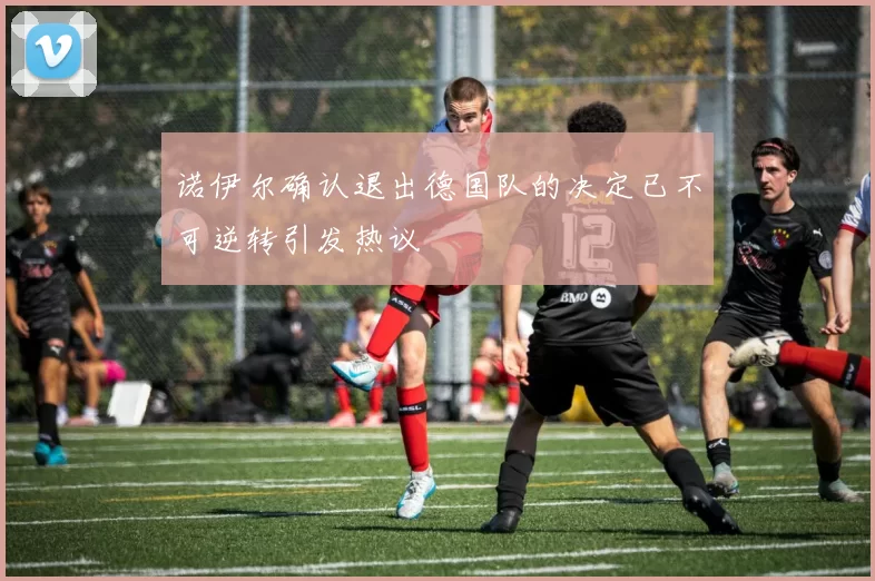 诺伊尔确认退出德国队的决定已不可逆转引发热议