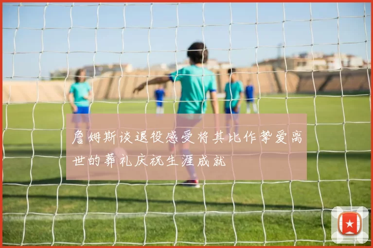 詹姆斯谈退役感受将其比作挚爱离世的葬礼庆祝生涯成就
