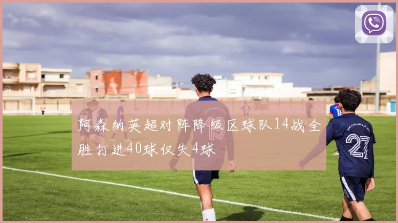 阿森纳英超对阵降级区球队14战全胜打进40球仅失4球