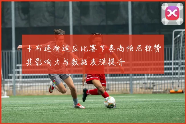 卡布逐渐适应比赛节奏尚帕尼称赞其影响力与数据表现提升