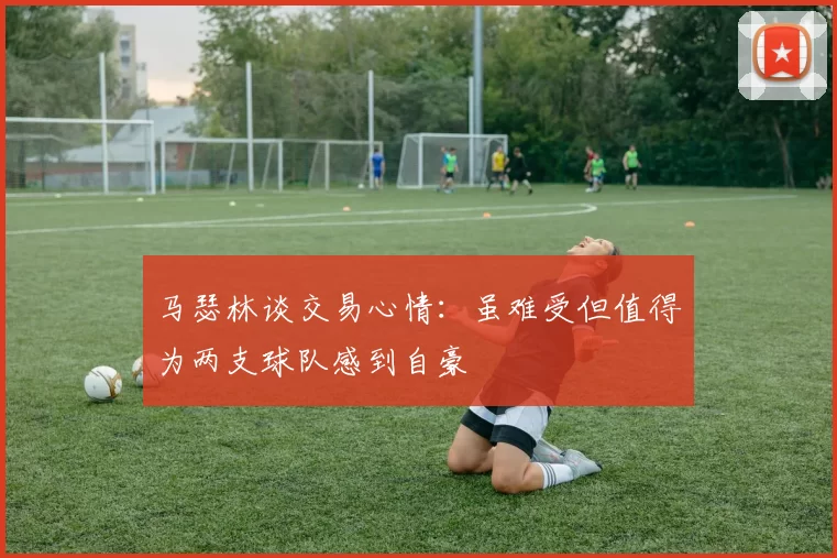 马瑟林谈交易心情：虽难受但值得为两支球队感到自豪