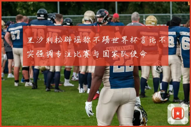 里沙利松辟谣称不踢世界杯言论不实强调专注比赛与国家队使命