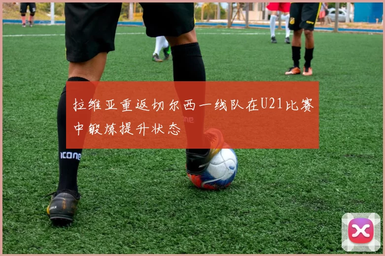 拉维亚重返切尔西一线队在U21比赛中锻炼提升状态
