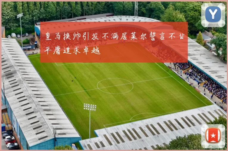 皇马换帅引发不满居莱尔誓言不甘平庸追求卓越