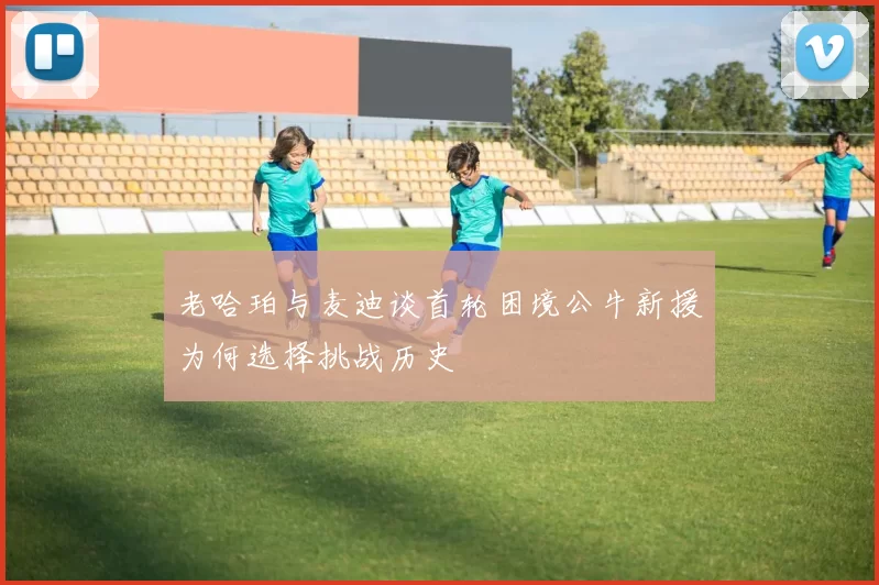 老哈珀与麦迪谈首轮困境公牛新援为何选择挑战历史