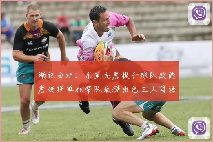 湖记分析：东里无詹提升球队效能詹姆斯单独带队表现出色三人同场反而下滑