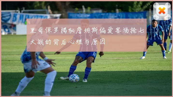 里奇保罗揭秘詹姆斯偏爱客场抢七大战的背后心理与原因